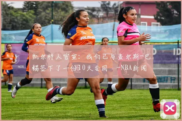 凯尔特人官宣：我们已与查尔斯-巴锡签下了一份10天合同️-NBA新闻