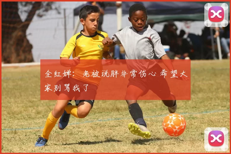全红婵：老被说胖非常伤心 希望大家别骂我了