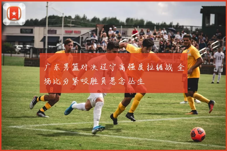 广东男篮对决辽宁高强度拉锯战 全场比分紧咬胜负悬念丛生