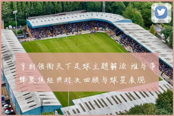 亨利领衔天下足球主题解读 谁与争锋聚焦经典对决回顾与球星表现