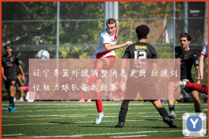 辽宁男篮外援调整消息更新 新援到位助力球队备战新赛季