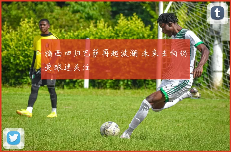 梅西回归巴萨再起波澜 未来去向仍受球迷关注