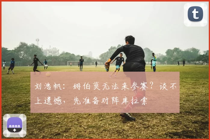 刘浩帆：姆伯莫无法来参赛？谈不上遗憾，先准备对阵库拉索