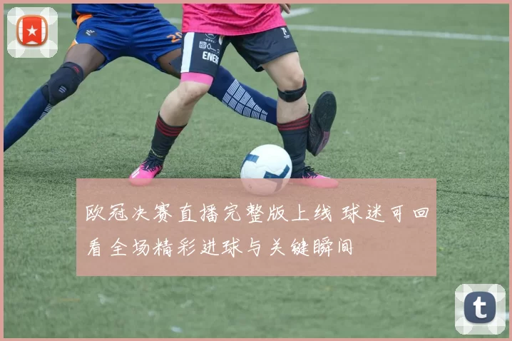 欧冠决赛直播完整版上线 球迷可回看全场精彩进球与关键瞬间