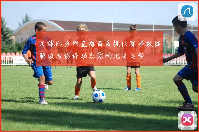 足球比分网直播百度提供赛事数据解读与伤停动态影响比分走势