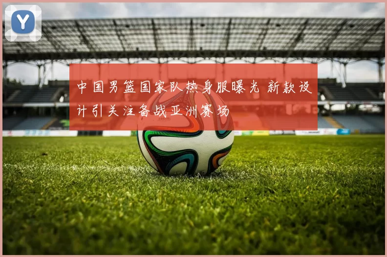 中国男篮国家队热身服曝光 新款设计引关注备战亚洲赛场