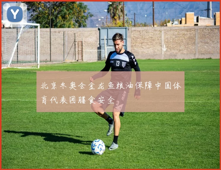北京冬奥会金龙鱼粮油保障中国体育代表团膳食安全