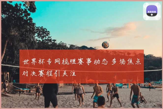 世界杯专网梳理赛事动态 多场焦点对决赛程引关注