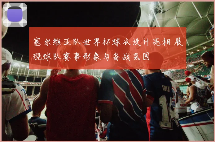 塞尔维亚队世界杯球衣设计亮相 展现球队赛事形象与备战氛围