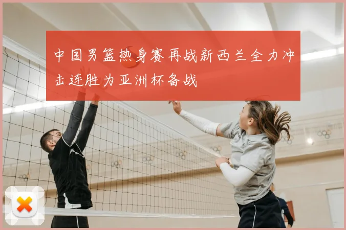 中国男篮热身赛再战新西兰全力冲击连胜为亚洲杯备战